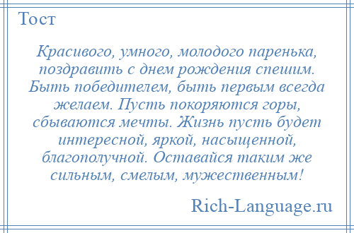 
    Красивого, умного, молодого паренька, поздравить с днем рождения спешим. Быть победителем, быть первым всегда желаем. Пусть покоряются горы, сбываются мечты. Жизнь пусть будет интересной, яркой, насыщенной, благополучной. Оставайся таким же сильным, смелым, мужественным!