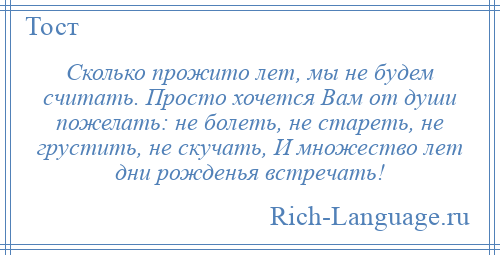 
    Сколько прожито лет, мы не будем считать. Просто хочется Вам от души пожелать: не болеть, не стареть, не грустить, не скучать, И множество лет дни рожденья встречать!