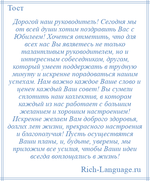 
    Дорогой наш руководитель! Сегодня мы от всей души хотим поздравить Вас с Юбилеем! Хочется отметить, что для всех нас Вы являетесь не только талантливым руководителем, но и интересным собеседником, другом, который умеет поддержать в трудную минуту и искренне порадоваться нашим успехам. Нам важно каждое Ваше слово и ценен каждый Ваш совет! Вы сумели сплотить наш коллектив, в котором каждый из нас работает с большим желанием и хорошим настроением! Искренне желаем Вам доброго здоровья, долгих лет жизни, прекрасного настроения и благополучия! Пусть осуществятся Ваши планы, и, будьте, уверены, мы приложим все усилия, чтобы Ваши идеи всегда воплощались в жизнь!