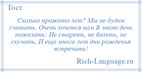 
    Сколько прожито лет? Мы не будем считать. Очень хочется нам В этот день пожелать: Не стареть, не болеть, не скучать, И еще много лет дни рожденья встречать!