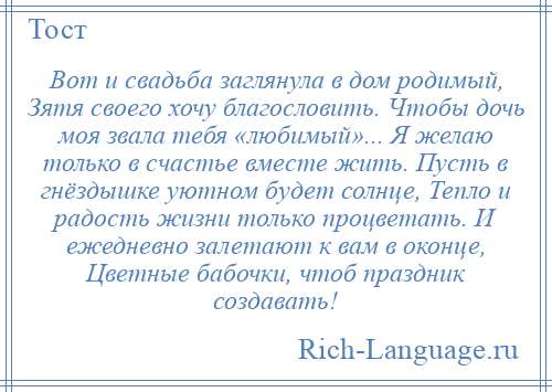 
    Вот и свадьба заглянула в дом родимый, Зятя своего хочу благословить. Чтобы дочь моя звала тебя «любимый»... Я желаю только в счастье вместе жить. Пусть в гнёздышке уютном будет солнце, Тепло и радость жизни только процветать. И ежедневно залетают к вам в оконце, Цветные бабочки, чтоб праздник создавать!