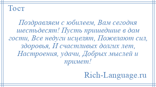 
    Поздравляем с юбилеем, Вам сегодня шестьдесят! Пусть пришедшие в дом гости, Все недуги исцелят, Пожелают сил, здоровья, И счастливых долгих лет, Настроения, удачи, Добрых мыслей и примет!