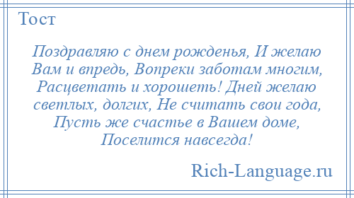 
    Поздравляю с днем рожденья, И желаю Вам и впредь, Вопреки заботам многим, Расцветать и хорошеть! Дней желаю светлых, долгих, Не считать свои года, Пусть же счастье в Вашем доме, Поселится навсегда!