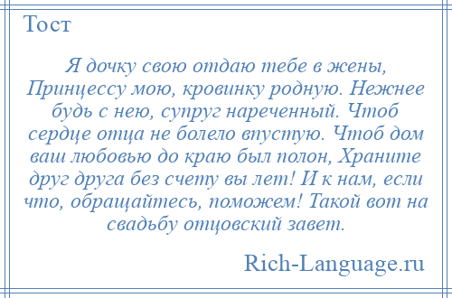 
    Я дочку свою отдаю тебе в жены, Принцессу мою, кровинку родную. Нежнее будь с нею, супруг нареченный. Чтоб сердце отца не болело впустую. Чтоб дом ваш любовью до краю был полон, Храните друг друга без счету вы лет! И к нам, если что, обращайтесь, поможем! Такой вот на свадьбу отцовский завет.