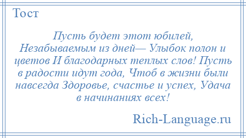 
    Пусть будет этот юбилей, Незабываемым из дней— Улыбок полон и цветов И благодарных теплых слов! Пусть в радости идут года, Чтоб в жизни были навсегда Здоровье, счастье и успех, Удача в начинаниях всех!