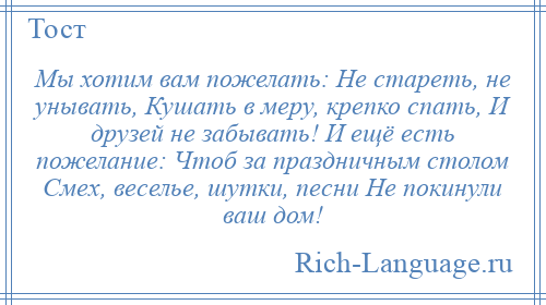 
    Мы хотим вам пожелать: Не стареть, не унывать, Кушать в меру, крепко спать, И друзей не забывать! И ещё есть пожелание: Чтоб за праздничным столом Смех, веселье, шутки, песни Не покинули ваш дом!