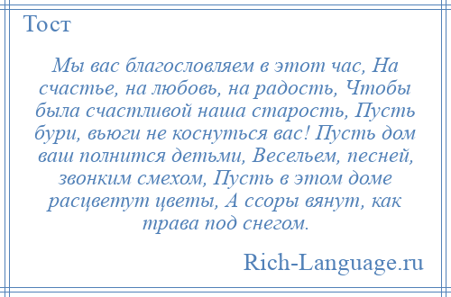 
    Мы вас благословляем в этот час, На счастье, на любовь, на радость, Чтобы была счастливой наша старость, Пусть бури, вьюги не коснуться вас! Пусть дом ваш полнится детьми, Весельем, песней, звонким смехом, Пусть в этом доме расцветут цветы, А ссоры вянут, как трава под снегом.