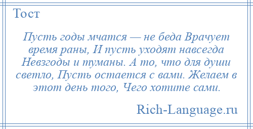 
    Пусть годы мчатся — не беда Врачует время раны, И пусть уходят навсегда Невзгоды и туманы. А то, что для души светло, Пусть остается с вами. Желаем в этот день того, Чего хотите сами.