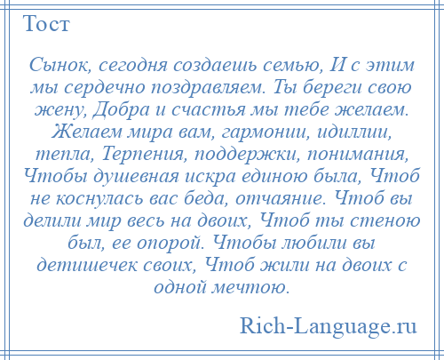 
    Сынок, сегодня создаешь семью, И с этим мы сердечно поздравляем. Ты береги свою жену, Добра и счастья мы тебе желаем. Желаем мира вам, гармонии, идиллии, тепла, Терпения, поддержки, понимания, Чтобы душевная искра единою была, Чтоб не коснулась вас беда, отчаяние. Чтоб вы делили мир весь на двоих, Чтоб ты стеною был, ее опорой. Чтобы любили вы детишечек своих, Чтоб жили на двоих с одной мечтою.