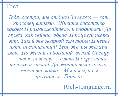 
    Тебя, сестра, мы отдаем За мужа — вот, красавец витязь!.. Живите счастливо вдвоем И размножайтесь, и плодитесь! Да мужа, как сейчас, обвив, И поцелуи помня эти, Такой же жаркой вам любви И через пять десятилетий! Тебе же мы желаем, зять, По жизни небогатой, вязкой Сестру — твою невесту — взять И окружить теплом и лаской. Да ждать вам сколько: ждет вас койка... Мы пьем, а вы целуйтесь: Горько!