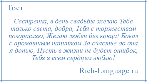 
    Сестренка, в день свадьбы желаю Тебе только света, добра, Тебя с торжеством поздравляю, Желаю любви без конца! Бокал с ароматным напитком За счастье до дна я допью, Пусть в жизни не будет ошибок, Тебя я всем сердцем люблю!