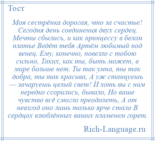 
    Моя сестрёнка дорогая, что за счастье! Сегодня день соединения двух сердец. Мечты сбылись, и как принцессу в белом платье Ведёт тебя Артём любимый под венец. Ему, конечно, повезло с тобою сильно, Таких, как ты, быть может, в мире больше нет. Ты так умна, ты так добра, ты так красива, А уж станцуешь — зачаруешь целый свет! И хоть вы с ним нередко ссорились, бывало, Но ваше чувство всё смогло преодолеть, А от невзгод оно лишь только ярче стало В сердцах влюблённых ваших пламенем горет.