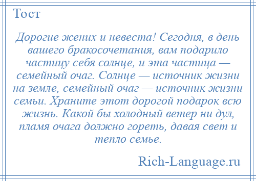 
    Дорогие жених и невеста! Сегодня, в день вашего бракосочетания, вам подарило частицу себя солнце, и эта частица — семейный очаг. Солнце — источник жизни на земле, семейный очаг — источник жизни семьи. Храните этот дорогой подарок всю жизнь. Какой бы холодный ветер ни дул, пламя очага должно гореть, давая свет и тепло семье.