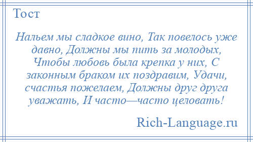 
    Нальем мы сладкое вино, Так повелось уже давно, Должны мы пить за молодых, Чтобы любовь была крепка у них, С законным браком их поздравим, Удачи, счастья пожелаем, Должны друг друга уважать, И часто—часто целовать!