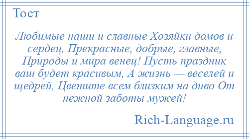 
    Любимые наши и славные Хозяйки домов и сердец, Прекрасные, добрые, главные, Природы и мира венец! Пусть праздник ваш будет красивым, А жизнь — веселей и щедрей, Цветите всем близким на диво От нежной заботы мужей!