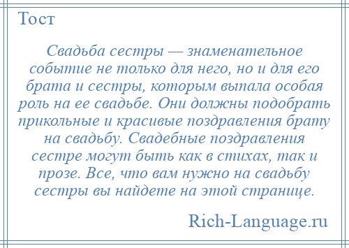 
    Свадьба сестры — знаменательное событие не только для него, но и для его брата и сестры, которым выпала особая роль на ее свадьбе. Они должны подобрать прикольные и красивые поздравления брату на свадьбу. Свадебные поздравления сестре могут быть как в стихах, так и прозе. Все, что вам нужно на свадьбу сестры вы найдете на этой странице.