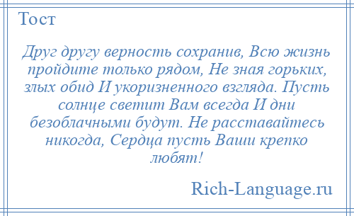 
    Друг другу верность сохранив, Вcю жизнь пройдите только рядом, Не зная горьких, злых обид И укоризненного взгляда. Пусть солнце светит Вам всегда И дни безоблачными будут. Не расставайтесь никогда, Сердца пусть Ваши крепко любят!