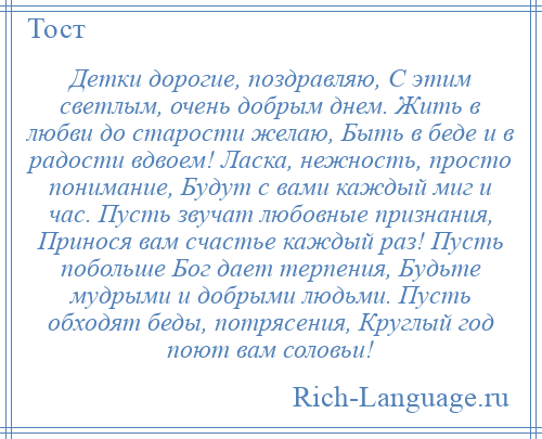 
    Детки дорогие, поздравляю, С этим светлым, очень добрым днем. Жить в любви до старости желаю, Быть в беде и в радости вдвоем! Ласка, нежность, просто понимание, Будут с вами каждый миг и час. Пусть звучат любовные признания, Принося вам счастье каждый раз! Пусть побольше Бог дает терпения, Будьте мудрыми и добрыми людьми. Пусть обходят беды, потрясения, Круглый год поют вам соловьи!