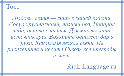 
    Любовь, семья — лишь в вашей власти. Сосуд хрустальный, полный роз, Подарок неба, основа счастья. Для многих лишь источник грез. Возьмите бережно дар в руки, Как пламя легкое свечи. Не расплещите и несите Сквозь все преграды и мечи.