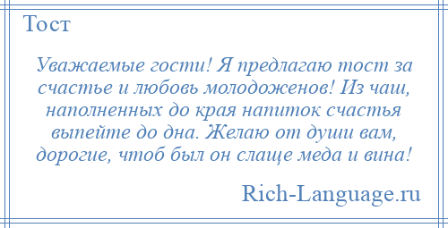 
    Уважаемые гости! Я предлагаю тост за счастье и любовь молодоженов! Из чаш, наполненных до края напиток счастья выпейте до дна. Желаю от души вам, дорогие, чтоб был он слаще меда и вина!