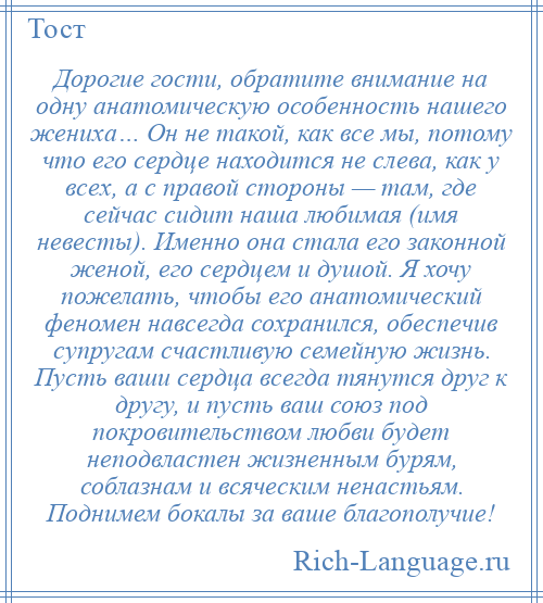 
    Дорогие гости, обратите внимание на одну анатомическую особенность нашего жениха… Он не такой, как все мы, потому что его сердце находится не слева, как у всех, а с правой стороны — там, где сейчас сидит наша любимая (имя невесты). Именно она стала его законной женой, его сердцем и душой. Я хочу пожелать, чтобы его анатомический феномен навсегда сохранился, обеспечив супругам счастливую семейную жизнь. Пусть ваши сердца всегда тянутся друг к другу, и пусть ваш союз под покровительством любви будет неподвластен жизненным бурям, соблазнам и всяческим ненастьям. Поднимем бокалы за ваше благополучие!