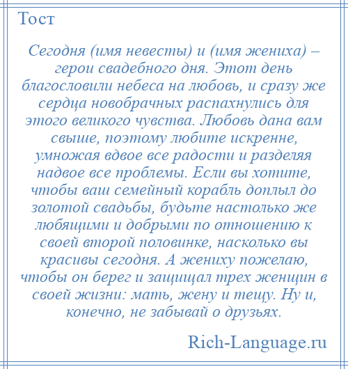 
    Сегодня (имя невесты) и (имя жениха) – герои свадебного дня. Этот день благословили небеса на любовь, и сразу же сердца новобрачных распахнулись для этого великого чувства. Любовь дана вам свыше, поэтому любите искренне, умножая вдвое все радости и разделяя надвое все проблемы. Если вы хотите, чтобы ваш семейный корабль доплыл до золотой свадьбы, будьте настолько же любящими и добрыми по отношению к своей второй половинке, насколько вы красивы сегодня. А жениху пожелаю, чтобы он берег и защищал трех женщин в своей жизни: мать, жену и тещу. Ну и, конечно, не забывай о друзьях.