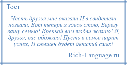 
    Честь друзья мне оказали И в свидетели позвали, Вот теперь я здесь стою, Берегу вашу семью! Крепкой вам любви желаю! Я, друзья, вас обожаю! Пусть в семье царит успех, И слышен будет детский смех!
