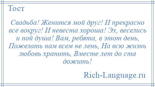 
    Свадьба! Женится мой друг! И прекрасно все вокруг! И невеста хороша! Эх, веселись и пой душа! Вам, ребята, в этот день, Пожелать нам всем не лень, На всю жизнь любовь хранить, Вместе лет до ста дожить!