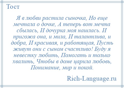 
    Я в любви растила сыночка, Но еще мечтала о дочке, А теперь вот мечта сбылась, И дочурка моя нашлась. И пригожа она, и мила, И талантлива, и добра, И красивая, и работящая, Пусть живут они с сыном счастливо! Буду я невестку любить, Помогать и только хвалить, Чтобы в доме царила любовь, Понимание, мир и покой.