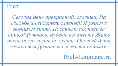 
    Сегодня день прекрасный, славный, На свадьбе я свидетель главный! Я рядом с женихом стою, Поставлю подпись за семью! Ручаюсь, будете вы вместе Жить очень долго честь по чести! От всей души желаю вам Делить все в жизни пополам!