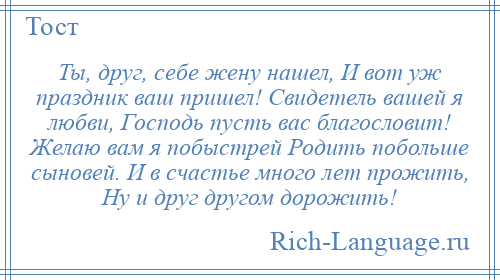 
    Ты, друг, себе жену нашел, И вот уж праздник ваш пришел! Свидетель вашей я любви, Господь пусть вас благословит! Желаю вам я побыстрей Родить побольше сыновей. И в счастье много лет прожить, Ну и друг другом дорожить!