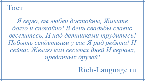 
    Я верю, вы любви достойны, Живите долго и спокойно! В день свадьбы славно веселитесь, И над детишками трудитесь! Побыть свидетелем у вас Я рад ребята! И сейчас Желаю вам веселых дней И верных, преданных друзей!