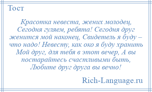 
    Красотка невеста, жених молодец, Сегодня гуляем, ребята! Сегодня друг женится мой наконец, Свидетель я буду – что надо! Невесту, как око я буду хранить Мой друг, для тебя в этот вечер, А вы постарайтесь счастливыми быть, Любите друг друга вы вечно!