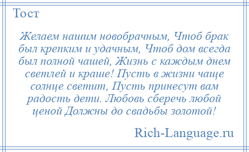 
    Желаем нашим новобрачным, Чтоб брак был крепким и удачным, Чтоб дом всегда был полной чашей, Жизнь с каждым днем светлей и краше! Пусть в жизни чаще солнце светит, Пусть принесут вам радость дети. Любовь сберечь любой ценой Должны до свадьбы золотой!