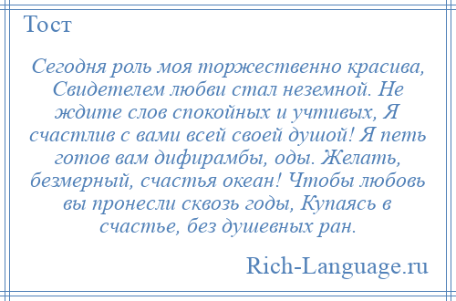 
    Сегодня роль моя торжественно красива, Свидетелем любви стал неземной. Не ждите слов спокойных и учтивых, Я счастлив с вами всей своей душой! Я петь готов вам дифирамбы, оды. Желать, безмерный, счастья океан! Чтобы любовь вы пронесли сквозь годы, Купаясь в счастье, без душевных ран.