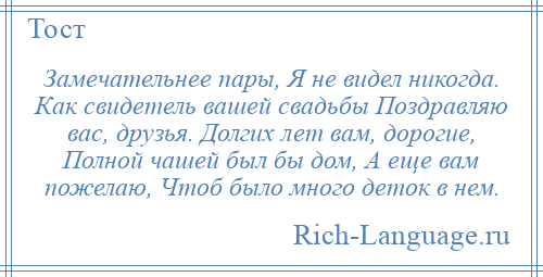 
    Замечательнее пары, Я не видел никогда. Как свидетель вашей свадьбы Поздравляю вас, друзья. Долгих лет вам, дорогие, Полной чашей был бы дом, А еще вам пожелаю, Чтоб было много деток в нем.