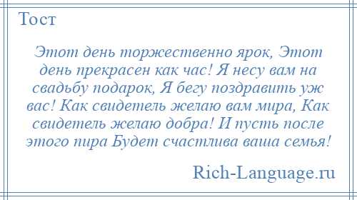 
    Этот день торжественно ярок, Этот день прекрасен как час! Я несу вам на свадьбу подарок, Я бегу поздравить уж вас! Как свидетель желаю вам мира, Как свидетель желаю добра! И пусть после этого пира Будет счастлива ваша семья!