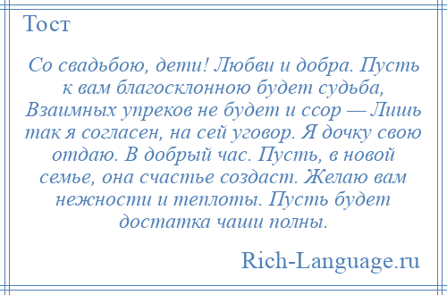 
    Со свадьбою, дети! Любви и добра. Пусть к вам благосклонною будет судьба, Взаимных упреков не будет и ссор — Лишь так я согласен, на сей уговор. Я дочку свою отдаю. В добрый час. Пусть, в новой семье, она счастье создаст. Желаю вам нежности и теплоты. Пусть будет достатка чаши полны.