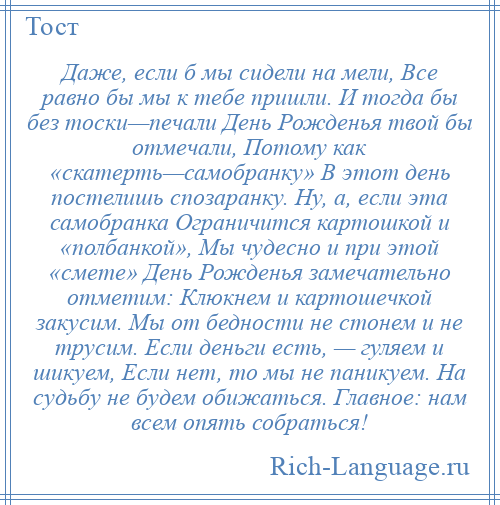 
    Даже, если б мы сидели на мели, Все равно бы мы к тебе пришли. И тогда бы без тоски—печали День Рожденья твой бы отмечали, Потому как «скатерть—самобранку» В этот день постелишь спозаранку. Ну, а, если эта самобранка Ограничится картошкой и «полбанкой», Мы чудесно и при этой «смете» День Рожденья замечательно отметим: Клюкнем и картошечкой закусим. Мы от бедности не стонем и не трусим. Если деньги есть, — гуляем и шикуем, Если нет, то мы не паникуем. На судьбу не будем обижаться. Главное: нам всем опять собраться!