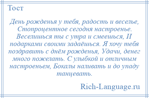 
    День рожденья у тебя, радость и веселье, Стопроцентное сегодня настроенье. Веселишься ты с утра и смеешься, И подарками своими задаёшься. Я хочу тебя поздравить с днём рожденья, Удачи, денег много пожелать. С улыбкой и отличным настроеньем, Бокалы наливать и до упаду танцевать.