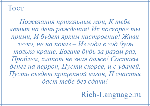 
    Пожелания прикольные мои, К тебе летят на день рождения! Их поскорее ты прими, И будет ярким настроение! Живи легко, не на показ – Из года в год будь только краше, Богаче будь за разом раз, Проблем, хлопот не зная даже! Составы денег на перрон, Пусти скорее, и с удачей, Пусть въедет прицепной вагон, И счастья даст тебе без сдачи!