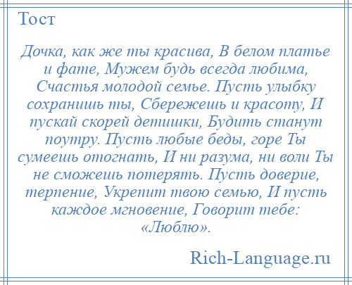 
    Дочка, как же ты красива, В белом платье и фате, Мужем будь всегда любима, Счастья молодой семье. Пусть улыбку сохранишь ты, Сбережешь и красоту, И пускай скорей детишки, Будить станут поутру. Пусть любые беды, горе Ты сумеешь отогнать, И ни разума, ни воли Ты не сможешь потерять. Пусть доверие, терпение, Укрепит твою семью, И пусть каждое мгновение, Говорит тебе: «Люблю».