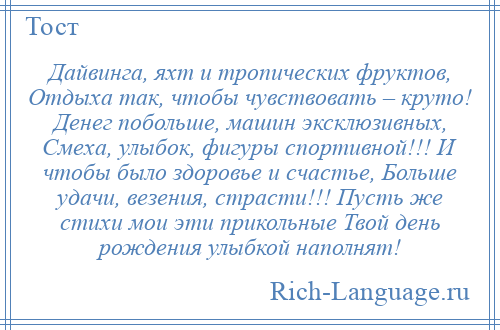 
    Дайвинга, яхт и тропических фруктов, Отдыха так, чтобы чувствовать – круто! Денег побольше, машин эксклюзивных, Смеха, улыбок, фигуры спортивной!!! И чтобы было здоровье и счастье, Больше удачи, везения, страсти!!! Пусть же стихи мои эти прикольные Твой день рождения улыбкой наполнят!