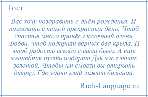 
    Вас хочу поздравить с днём рожденья, И пожелать в такой прекрасный день. Чтоб счастья много принёс сказочный олень, Любви, чтоб подарили верных два крыла. И чтоб радость всегда с вами была. А ещё волшебник пусть подарит Для вас ключик золотой, Чтобы им смогли вы открыть дверцу, Где удачи клад лежит большой.