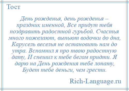 
    День рожденья, день рожденья – праздник именной, Все придут тебя поздравить радостной гурьбой. Счастья много пожелают, выпьют водочки до дна, Карусель веселья не остановить нам до утра. Вспомнил я про твою радостную дату, И спешил к тебе бегом придти. Я дарю на День рождения тебе лопату, Будет тебе деньги, чем грести.