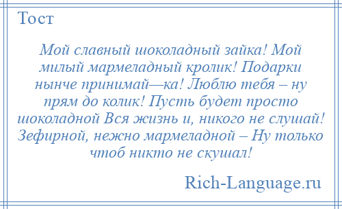 
    Мой славный шоколадный зайка! Мой милый мармеладный кролик! Подарки нынче принимай—ка! Люблю тебя – ну прям до колик! Пусть будет просто шоколадной Вся жизнь и, никого не слушай! Зефирной, нежно мармеладной – Ну только чтоб никто не скушал!