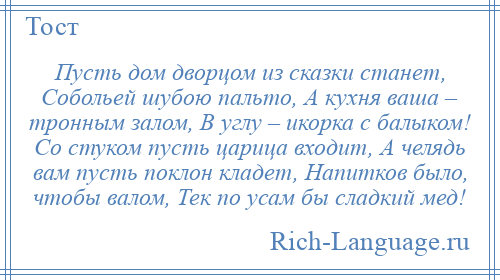 
    Пусть дом дворцом из сказки станет, Собольей шубою пальто, А кухня ваша – тронным залом, В углу – икорка с балыком! Со стуком пусть царица входит, А челядь вам пусть поклон кладет, Напитков было, чтобы валом, Тек по усам бы сладкий мед!