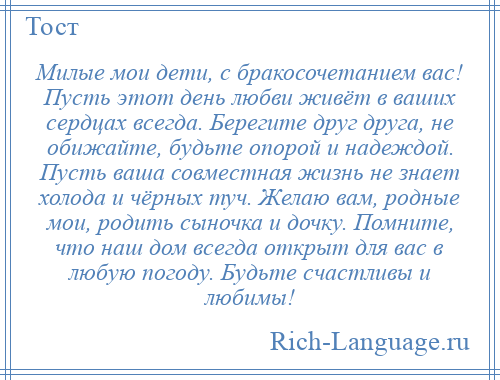 
    Милые мои дети, с бракосочетанием вас! Пусть этот день любви живёт в ваших сердцах всегда. Берегите друг друга, не обижайте, будьте опорой и надеждой. Пусть ваша совместная жизнь не знает холода и чёрных туч. Желаю вам, родные мои, родить сыночка и дочку. Помните, что наш дом всегда открыт для вас в любую погоду. Будьте счастливы и любимы!