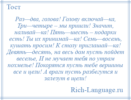 
    Раз—два, голова! Голову включай—ка, Три—четыре – мы пришли! Значит, наливай—ка! Пять—шесть – подарки есть! Ты их принимай—ка! Семь—восемь, кушать просим! К столу приглашай—ка! Девять—десять, на весь дом пусть пойдет веселье, И не мучает тебя по утрам похмелье! Покорятся пусть тебе вершины все и цели! А враги пусть разбегутся и залезут в щели!