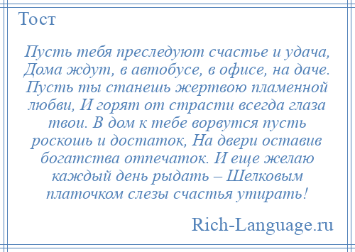 
    Пусть тебя преследуют счастье и удача, Дома ждут, в автобусе, в офисе, на даче. Пусть ты станешь жертвою пламенной любви, И горят от страсти всегда глаза твои. В дом к тебе ворвутся пусть роскошь и достаток, На двери оставив богатства отпечаток. И еще желаю каждый день рыдать – Шелковым платочком слезы счастья утирать!